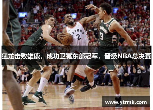 猛龙击败雄鹿，成功卫冕东部冠军，晋级NBA总决赛